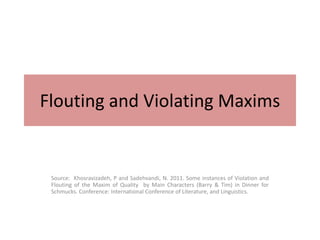 Flouting and Violating Maxims
Source: Khosravizadeh, P and Sadehvandi, N. 2011. Some instances of Violation and
Flouting of the Maxim of Quality by Main Characters (Barry & Tim) in Dinner for
Schmucks. Conference: International Conference of Literature, and Linguistics.
 