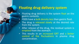 Floating drug delivery system
• Floating drug delivery is the system float on the
gastric contents.
• FDDS have a bulk density less than gastric fluid.
• The drug is released slowly at the desired rate
from the system.
• After release of the drug, the residual system is
emptied from the stomach.
• This results in an increased GRT and a better
control of the fluctuations in plasma drug
concentration.
 