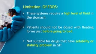 Limitation Of FDDS:
• These systems require a high level of fluid in
the stomach.
• Patients should not be dosed with floating
forms just before going to bed.
• Not suitable for drugs that have solubility or
stability problem in GIT.
 