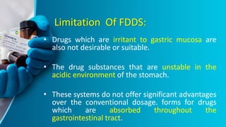 Limitation Of FDDS:
• Drugs which are irritant to gastric mucosa are
also not desirable or suitable.
• The drug substances that are unstable in the
acidic environment of the stomach.
• These systems do not offer significant advantages
over the conventional dosage. forms for drugs
which are absorbed throughout the
gastrointestinal tract.
 