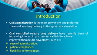 Introduction
• Oral administration is the most convenient and preferred
means of any drug delivery to the systematic circulation.
• Oral controlled release drug delivery have recently been of
increasing interest in pharmaceutical field to achieve
improved therapeutic advantages, such as :
 ease of administration.
 patient compliance.
 flexibility in formulation.
 