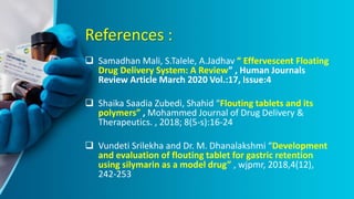References :
 Samadhan Mali, S.Talele, A.Jadhav “ Effervescent Floating
Drug Delivery System: A Review” , Human Journals
Review Article March 2020 Vol.:17, Issue:4
 Shaika Saadia Zubedi, Shahid “Flouting tablets and its
polymers” , Mohammed Journal of Drug Delivery &
Therapeutics. , 2018; 8(5-s):16-24
 Vundeti Srilekha and Dr. M. Dhanalakshmi “Development
and evaluation of flouting tablet for gastric retention
using silymarin as a model drug” , wjpmr, 2018,4(12),
242-253
 