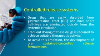Controlled release systems
• Drugs that are easily absorbed from
gastrointestinal tract (GIT) and have short
half-lives are eliminated quickly from the
systemic circulation.
• Frequent dosing of these drugs is required to
achieve suitable therapeutic activity.
• To avoid this limitation, the development of
oral sustained-controlled release
formulations.
 