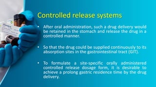 Controlled release systems
• After oral administration, such a drug delivery would
be retained in the stomach and release the drug in a
controlled manner.
• So that the drug could be supplied continuously to its
absorption sites in the gastrointestinal tract (GIT).
• To formulate a site-specific orally administered
controlled release dosage form, it is desirable to
achieve a prolong gastric residence time by the drug
delivery.
 