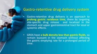 Gastro-retentive drug delivery system
• Gastro-retentive drug delivery is an approach to
prolong gastric residence time, there by targeting
site-specific drug release and localized in the
stomach and upper gastrointestinal tract for local or
systemic effects.
• GRDS have a bulk density less than gastric fluids, so
remain buoyant in the stomach without affecting
the gastric emptying rate for a prolonged period of
time.
 