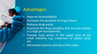 Advantages :
• Improve bioavailability.
• Increases the duration of drug release.
• Reduces drug waste.
• Improves the drug solubility that are less soluble
in a high pH environment.
• Provide local action in the upper part of the
small intestine e.g. treatment of peptic ulcer,
etc.
• Minimized adverse activity at the colon.
 