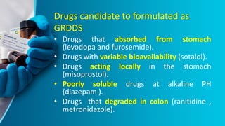 Drugs candidate to formulated as
GRDDS
• Drugs that absorbed from stomach
(levodopa and furosemide).
• Drugs with variable bioavailability (sotalol).
• Drugs acting locally in the stomach
(misoprostol).
• Poorly soluble drugs at alkaline PH
(diazepam ).
• Drugs that degraded in colon (ranitidine ,
metronidazole).
 