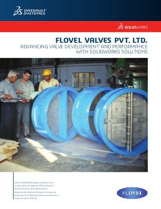 With SOLIDWORKS design, simulation, and
product data management (PDM) solutions,
Flovel Valves has accelerated product
development while simultaneously improving
performance, enabling the valve manufacturer to
triple its product offering.
FLOVEL VALVES PVT. LTD.
ADVANCING VALVE DEVELOPMENT AND PERFORMANCE
WITH SOLIDWORKS SOLUTIONS
 