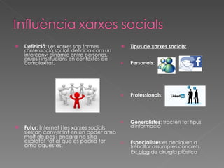 Definició : Les xarxes son formes d'interacció social, definida com un intercanvi dinàmic entre persones, grups i institucions en contextos de complexitat.  Futur : Internet i les xarxes socials s'estan convertint en un poder amb molt de pes i encara no s'ha explotat tot el que es podria fer amb aquestes.  Tipus de xarxes socials: Personals : Professionals :  Generalistes : tracten tot tipus d'informació Especialistes :es dediquen a treballar assumptes concrets. Ex:  blog  de cirurgia plàstica 