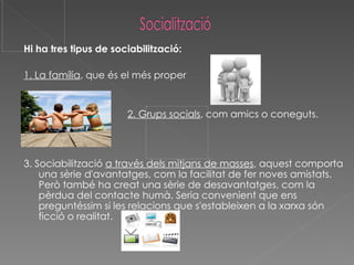 Hi ha tres tipus de sociabilització: 1. La família , que és el més proper 2. Grups socials , com amics o coneguts. 3. Sociabilització  a través dels mitjans de masses , aquest comporta una sèrie d'avantatges, com la facilitat de fer noves amistats. Però també ha creat una sèrie de desavantatges, com la pèrdua del contacte humà. Seria convenient que ens preguntéssim si les relacions que s'estableixen a la xarxa són ficció o realitat.  
