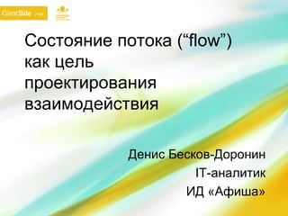 Состояние потока ( “flow” ) как цель проектирования взаимодействия Денис Бесков-Доронин IT- аналитик ИД «Афиша» 