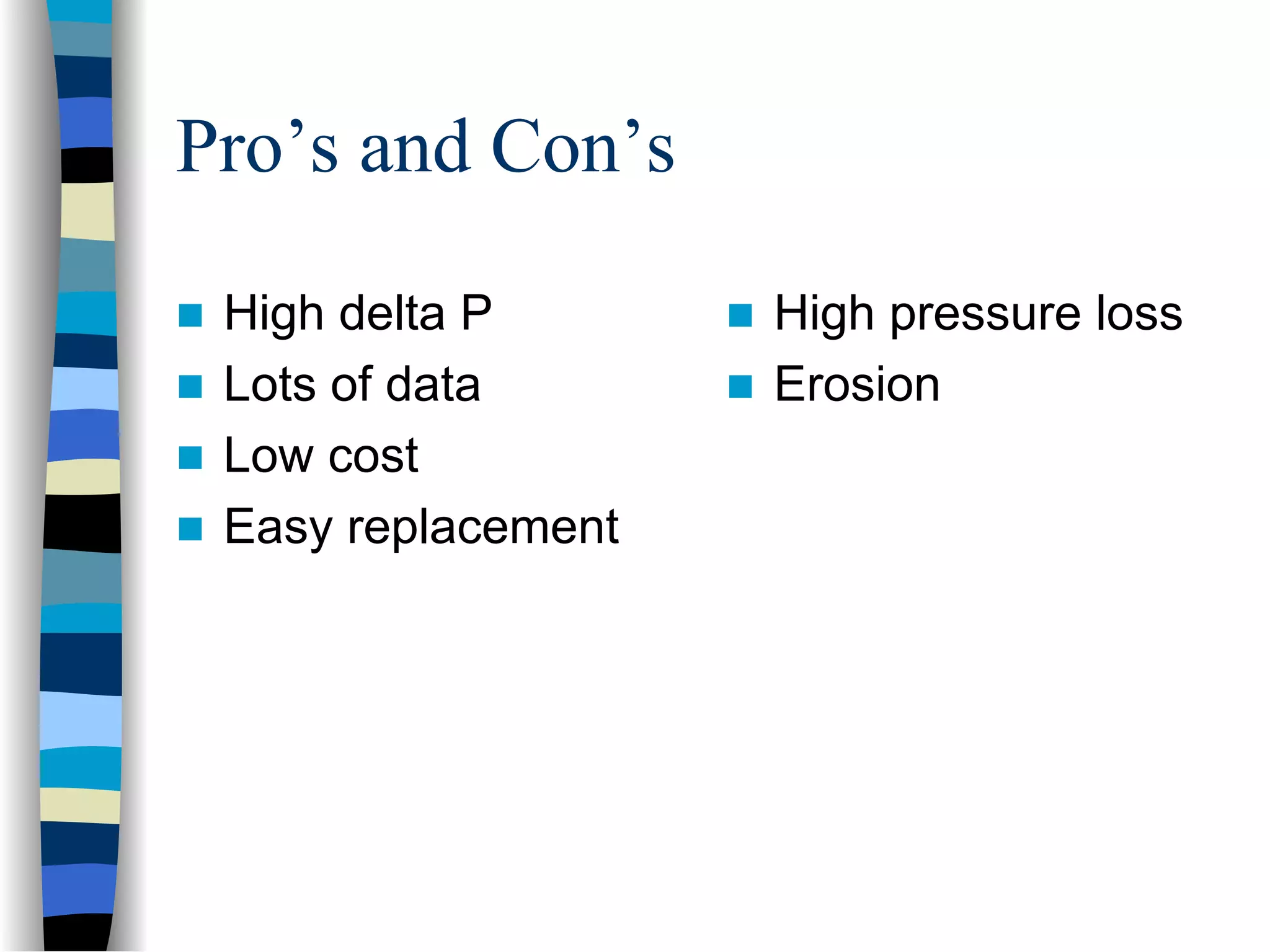 Pro’s and Con’s

 High delta P       High pressure loss
 Lots of data       Erosion
 Low cost
 Easy replacement
 