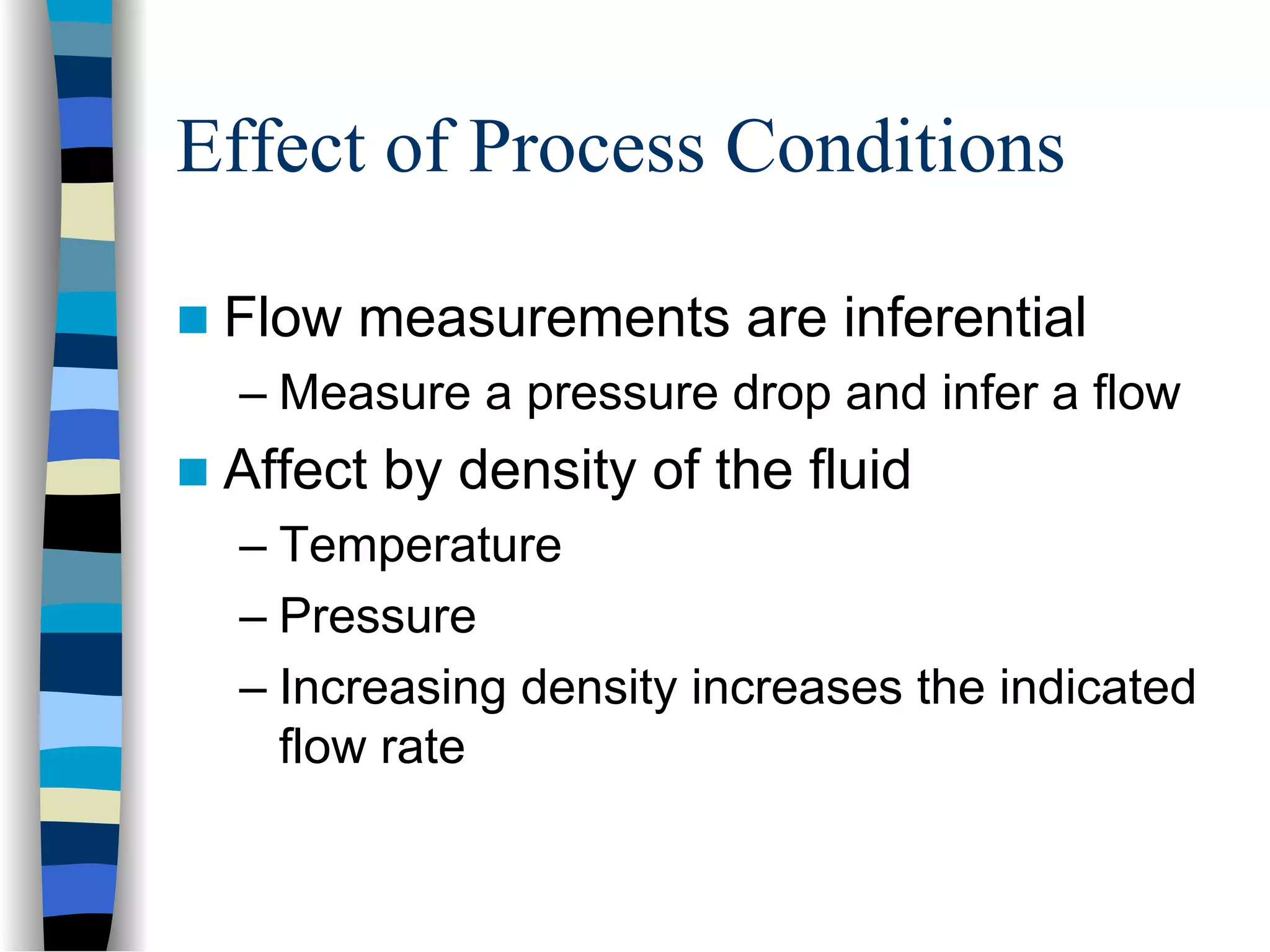 Effect of Process Conditions

 Flow measurements are inferential
 – Measure a pressure drop and infer a flow
 Affect by density of the fluid
 – Temperature
 – Pressure
 – Increasing density increases the indicated
   flow rate
 