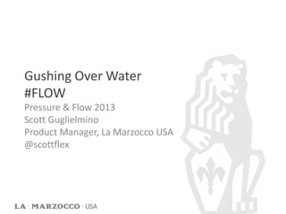 Gushing Over Water
#FLOW
Pressure & Flow 2013
Scott Guglielmino
Product Manager, La Marzocco USA
@scottflex
 