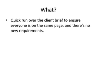 What?
• Quick run over the client brief to ensure
everyone is on the same page, and there's no
new requirements.
 
