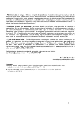 2
• Administração do tempo - O tempo é repleto de paradoxos. Todos lamentam, por exemplo, a falta de
tempo em suas vidas, porem temos todo o tempo disponível. Vale lembrar também que o tempo é igual
para todos. Por que motivo então cada vez mais pessoas reclamam da falta de tempo? Seria o excesso de
atividades ou a falta de métodos eficazes? A vida é breve é o tempo é pouco, mas é o bastante para quem
sabe usá-lo com bom-senso e equilíbrio. Saiba mais consultando o site www.academiadotempo.com.br e
o blog http://academiadotempo.blogspot.com/
• Qualidade de vida nas empresas - Na última década, um número cada vez maior de cientistas e
especialistas têm se esforçado para decifrar os segredos da felicidade. Os psicólogos querem entender o
que o ser humano sente, os economistas querem saber o que as pessoas dão valor, e os neurocientistas
querem ver como o cérebro humano reage a recompensas. Atualmente, mais de 200 estudos científicos,
envolvendo 275 mil participantes, comprovam que a felicidade proporciona uma vantagem competitiva ao
seu cérebro e à sua organização. Consulte o blog http://qualidadedevidanasempresas.blogspot.com.br e
saiba como ter qualidade de vida como vantagem competitiva para você e para sua organização.
• O jeito certo de ser feliz - "Você não precisa ter sucesso para ser feliz, mas precisa ser feliz para ter
sucesso" O curso mais concorrido da melhor universidade do mundo - é desenvolvido pelo especialista
Shawn Achor. Com base nos estudos descritos por Shawn, a T&G desenvolve o curso: “O Jeito Certo de
Ser Feliz.” Será tolice as empresas, os profissionais e as pessoas não tirarem proveito desse
conhecimento.Saiba mais em http://ojeitocertodeserfeliz.blogspot.com.br - www.tgtreinamento.com.br e
pelos fones: (11) 2367.5572 e 94233.0606.
Os interessados nestes cursos poderão fazer suas inscrições na CULTCORP
atendimento@cultcorp.com.br - Fone: (11) 4701.6407.
Sebastião Guimarães
guimaraes@tgtreinamento.com.br
Excertos de:
1. Seligman, Martin E. P. tradução Neuza Capelo / Felicidade autêntica: usando a nova psicologia positiva para a
realização permanente. Rio de Janeiro: Objetiva, 2009. Págs 177 a 183.
2. Artigo de Barbara Axt - A busca da felicidade / http://super.abril.com.br/cultura/busca-felicidade 464107.shtml
Consultado em 22/07/2013
 