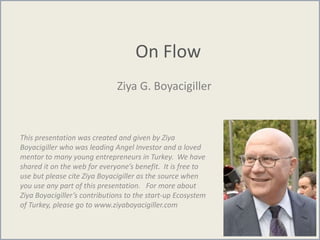 On Flow
Ziya G. Boyacigiller
This presentation was created and given by Ziya
Boyacigiller who was leading Angel Investor and a loved
mentor to many young entrepreneurs in Turkey. We have
shared it on the web for everyone’s benefit. It is free to
use but please cite Ziya Boyacigiller as the source when
you use any part of this presentation. For more about
Ziya Boyacigiller’s contributions to the start-up Ecosystem
of Turkey, please go to www.ziyaboyacigiller.com
 