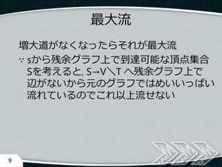 最大流
増大道がなくなったらそれが最大流
∵ sから残余グラフ上で到達可能な頂点集合
Sを考えると, S→V＼T へ残余グラフ上で
辺がないから元のグラフではめいいっぱい
流れているのでこれ以上流せない
9
 
