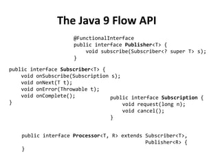 The Java 9 Flow API
@FunctionalInterface
public interface Publisher<T> {
void subscribe(Subscriber<? super T> s);
}
public interface Subscriber<T> {
void onSubscribe(Subscription s);
void onNext(T t);
void onError(Throwable t);
void onComplete();
}
public interface Subscription {
void request(long n);
void cancel();
}
public interface Processor<T, R> extends Subscriber<T>,
Publisher<R> {
}
 