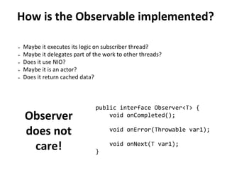 How is the Observable implemented?
➢ Maybe it executes its logic on subscriber thread?
➢ Maybe it delegates part of the work to other threads?
➢ Does it use NIO?
➢ Maybe it is an actor?
➢ Does it return cached data?
Observer
does not
care!
public interface Observer<T> {
void onCompleted();
void onError(Throwable var1);
void onNext(T var1);
}
 