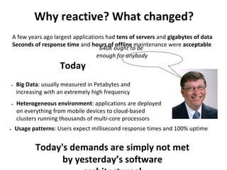 Why reactive? What changed?
➢ Usage patterns: Users expect millisecond response times and 100% uptime
A few years ago largest applications had tens of servers and gigabytes of data
Seconds of response time and hours of offline maintenance were acceptable
Today
➢ Big Data: usually measured in Petabytes and
increasing with an extremely high frequency
➢ Heterogeneous environment: applications are deployed
on everything from mobile devices to cloud-based
clusters running thousands of multi-core processors
Today's demands are simply not met
by yesterday’s software
640K ought to be
enough for anybody
 