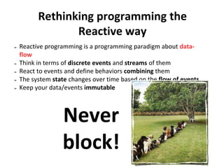 Rethinking programming the
Reactive way
➢ Reactive programming is a programming paradigm about data-
flow
➢ Think in terms of discrete events and streams of them
➢ React to events and define behaviors combining them
➢ The system state changes over time based on the flow of events
➢ Keep your data/events immutable
Never
block!
 