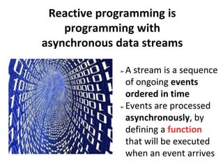 Reactive programming is
programming with
asynchronous data streams
➢ A stream is a sequence
of ongoing events
ordered in time
➢ Events are processed
asynchronously, by
defining a function
that will be executed
when an event arrives
 