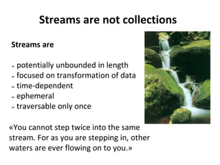 Streams are not collections
Streams are
➢ potentially unbounded in length
➢ focused on transformation of data
➢ time-dependent
➢ ephemeral
➢ traversable only once
«You cannot step twice into the same
stream. For as you are stepping in, other
waters are ever flowing on to you.»
 