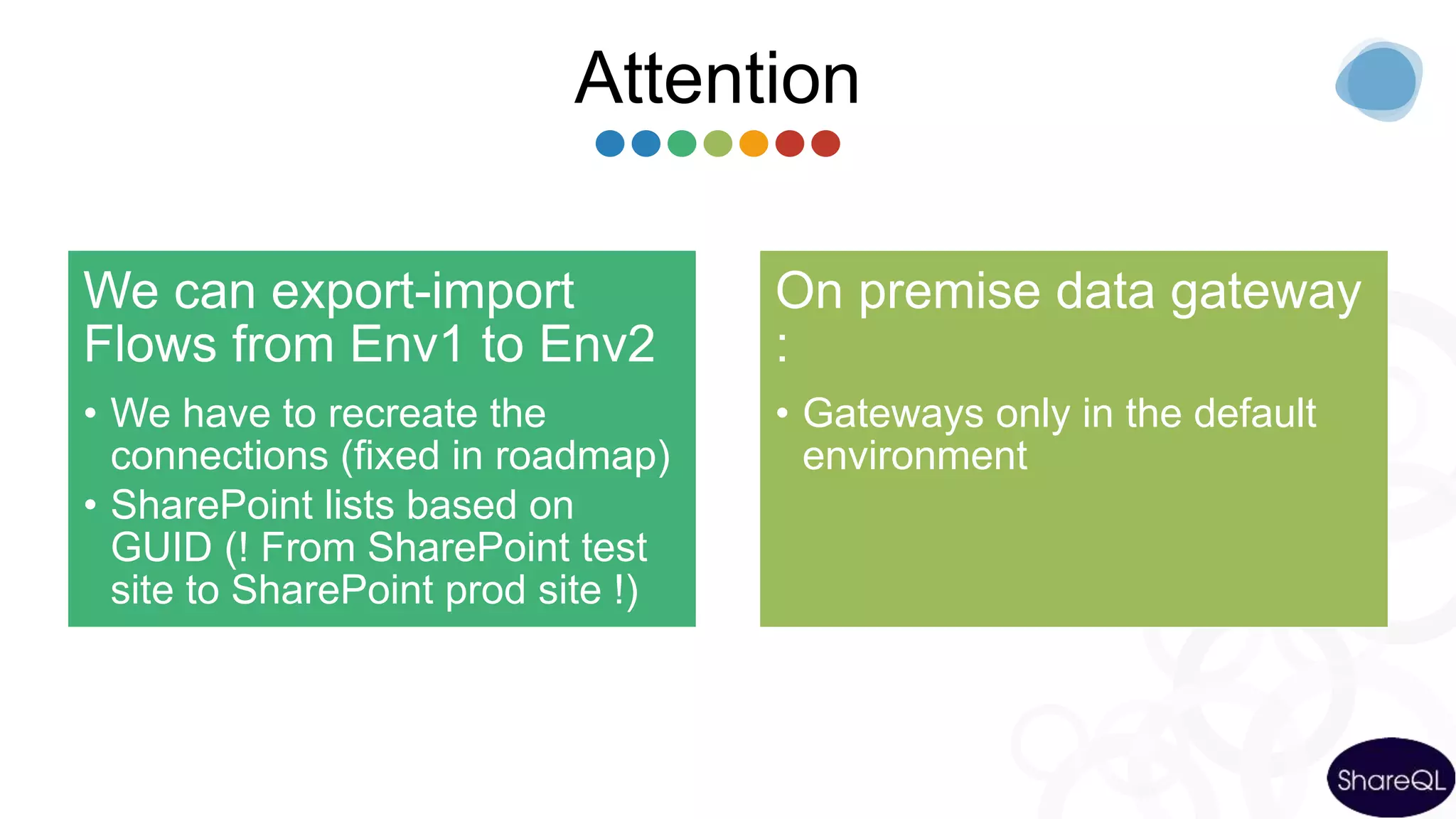 Attention
We can export-import
Flows from Env1 to Env2
• We have to recreate the
connections (fixed in roadmap)
• SharePoint lists based on
GUID (! From SharePoint test
site to SharePoint prod site !)
On premise data gateway
:
• Gateways only in the default
environment
 