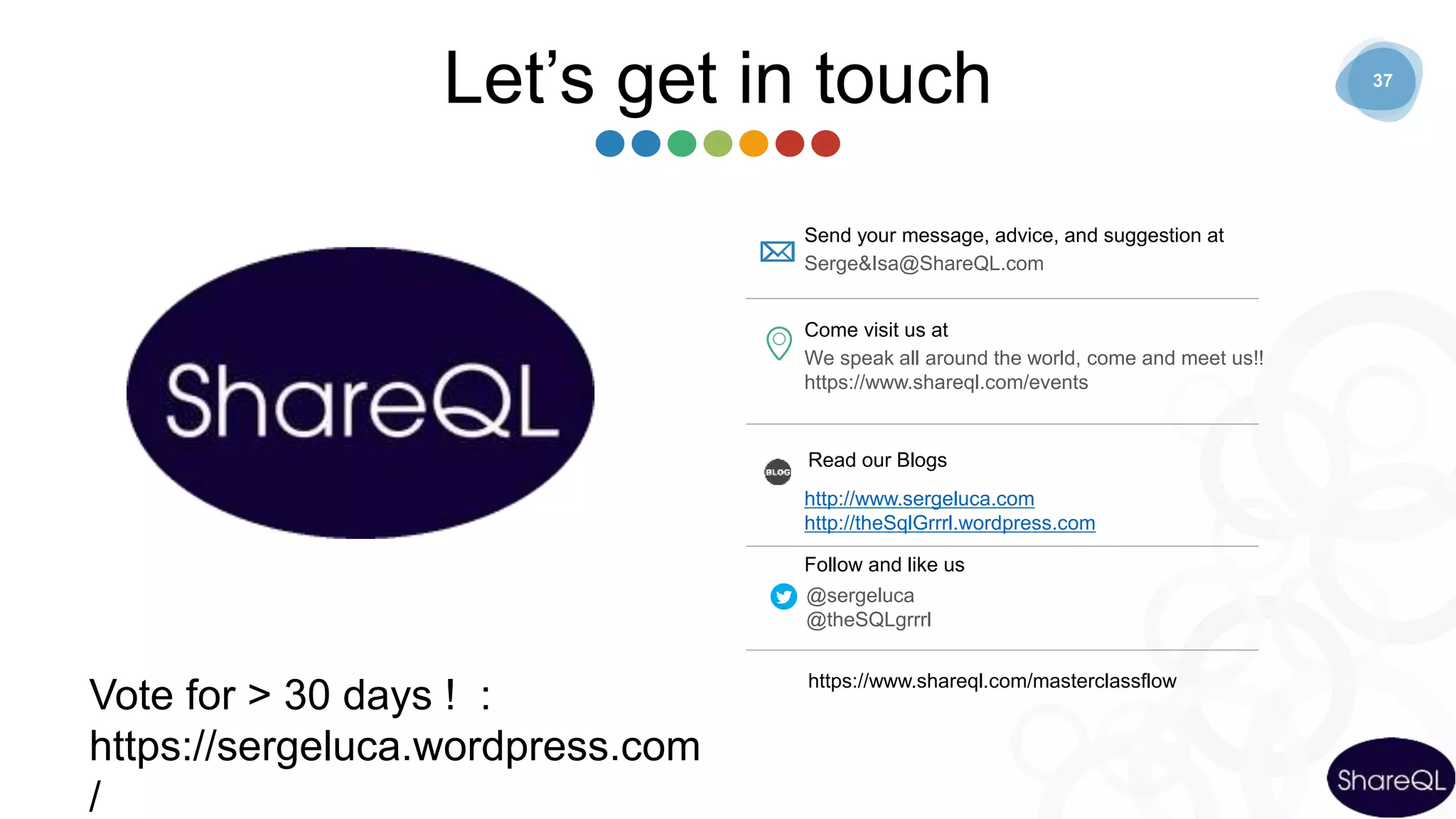 37
Let’s get in touch
Send your message, advice, and suggestion at
Serge&Isa@ShareQL.com
Come visit us at
We speak all around the world, come and meet us!!
https://www.shareql.com/events
Read our Blogs
http://www.sergeluca.com
http://theSqlGrrrl.wordpress.com
Follow and like us
@sergeluca
@theSQLgrrrl
https://www.shareql.com/masterclassflow
Vote for > 30 days ! :
https://sergeluca.wordpress.com
/
 