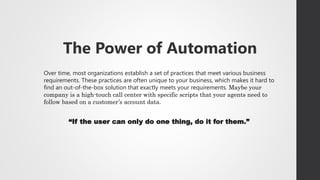 The Power of Automation
Over time, most organizations establish a set of practices that meet various business
requirements. These practices are often unique to your business, which makes it hard to
find an out-of-the-box solution that exactly meets your requirements. Maybe your
company is a high-touch call center with specific scripts that your agents need to
follow based on a customer’s account data.
“If the user can only do one thing, do it for them.”
 