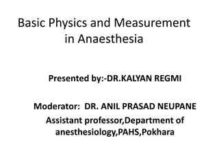 Basic Physics and Measurement
in Anaesthesia
Presented by:-DR.KALYAN REGMI
Moderator: DR. ANIL PRASAD NEUPANE
Assistant professor,Department of
anesthesiology,PAHS,Pokhara
 
