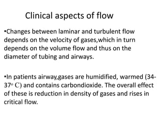 Clinical aspects of flow
•Changes between laminar and turbulent flow
depends on the velocity of gases,which in turn
depends on the volume flow and thus on the
diameter of tubing and airways.
•In patients airway,gases are humidified, warmed (34-
37ᵒ C) and contains carbondioxide. The overall effect
of these is reduction in density of gases and rises in
critical flow.
 