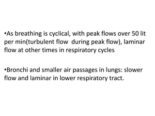 •As breathing is cyclical, with peak flows over 50 lit
per min(turbulent flow during peak flow), laminar
flow at other times in respiratory cycles
•Bronchi and smaller air passages in lungs: slower
flow and laminar in lower respiratory tract.
 