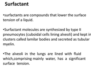 •surfactants are compounds that lower the surface
tension of a liquid.
•Surfactant molecules are synthesized by type II
pneumocytes (cuboidal cells lining alveoli) and kept in
clusters called lamilar bodies and secreted as tubular
myelin.
•The alveoli in the lungs are lined with fluid
which,comprising mainly water, has a significant
surface tension.
Surfactant
 
