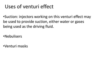•Suction: injectors working on this venturi effect may
be used to provide suction, either water or gases
being used as the driving fluid.
•Nebulisers
•Venturi masks
Uses of venturi effect
 