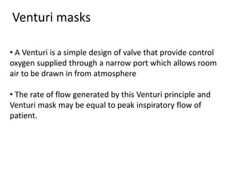 • A Venturi is a simple design of valve that provide control
oxygen supplied through a narrow port which allows room
air to be drawn in from atmosphere
• The rate of flow generated by this Venturi principle and
Venturi mask may be equal to peak inspiratory flow of
patient.
Venturi masks
 