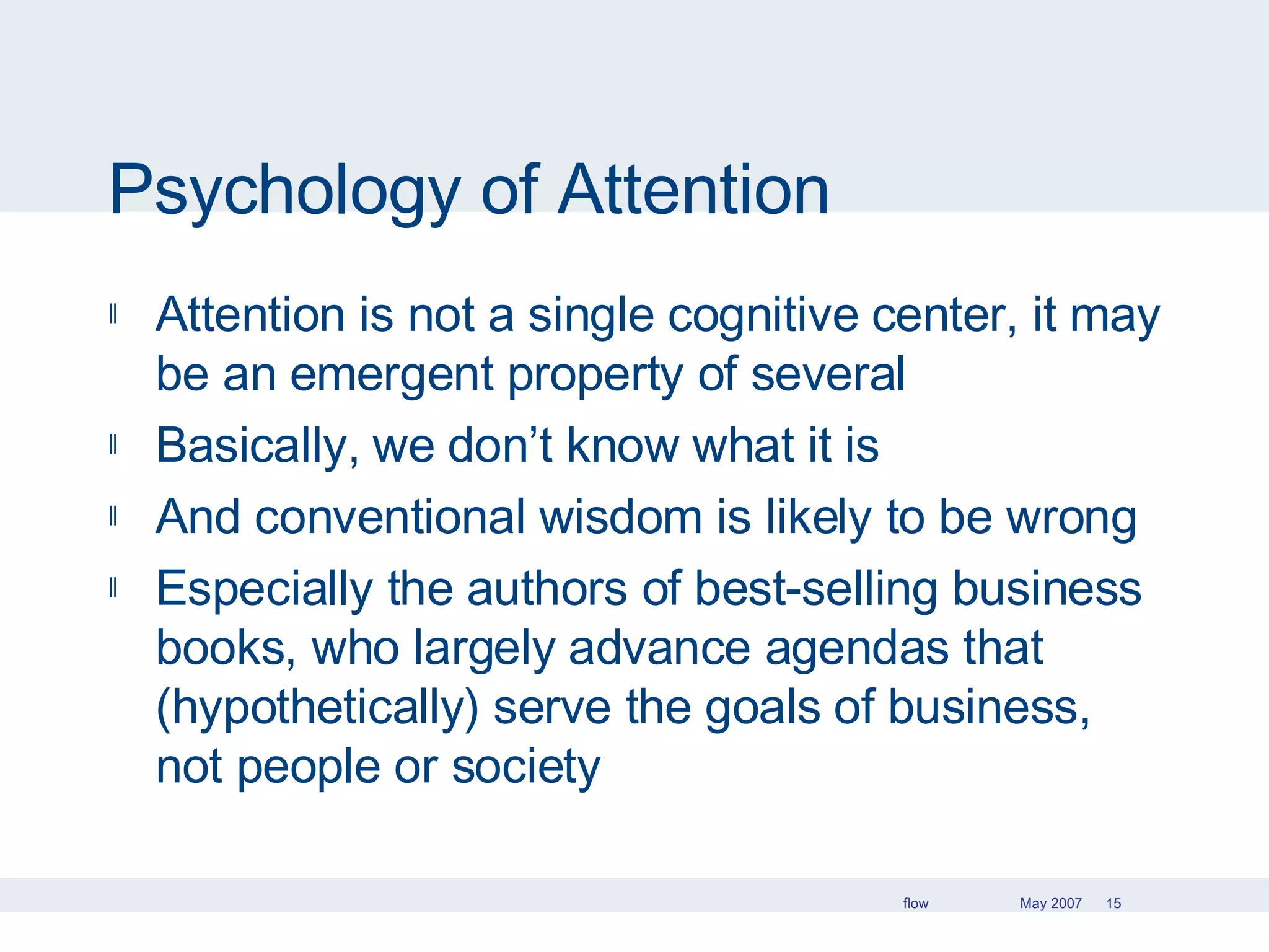 Psychology of Attention Attention is not a single cognitive center, it may be an emergent property of several Basically, we don’t know what it is And conventional wisdom is likely to be wrong Especially the authors of best-selling business books, who largely advance agendas that (hypothetically) serve the goals of business, not people or society 
