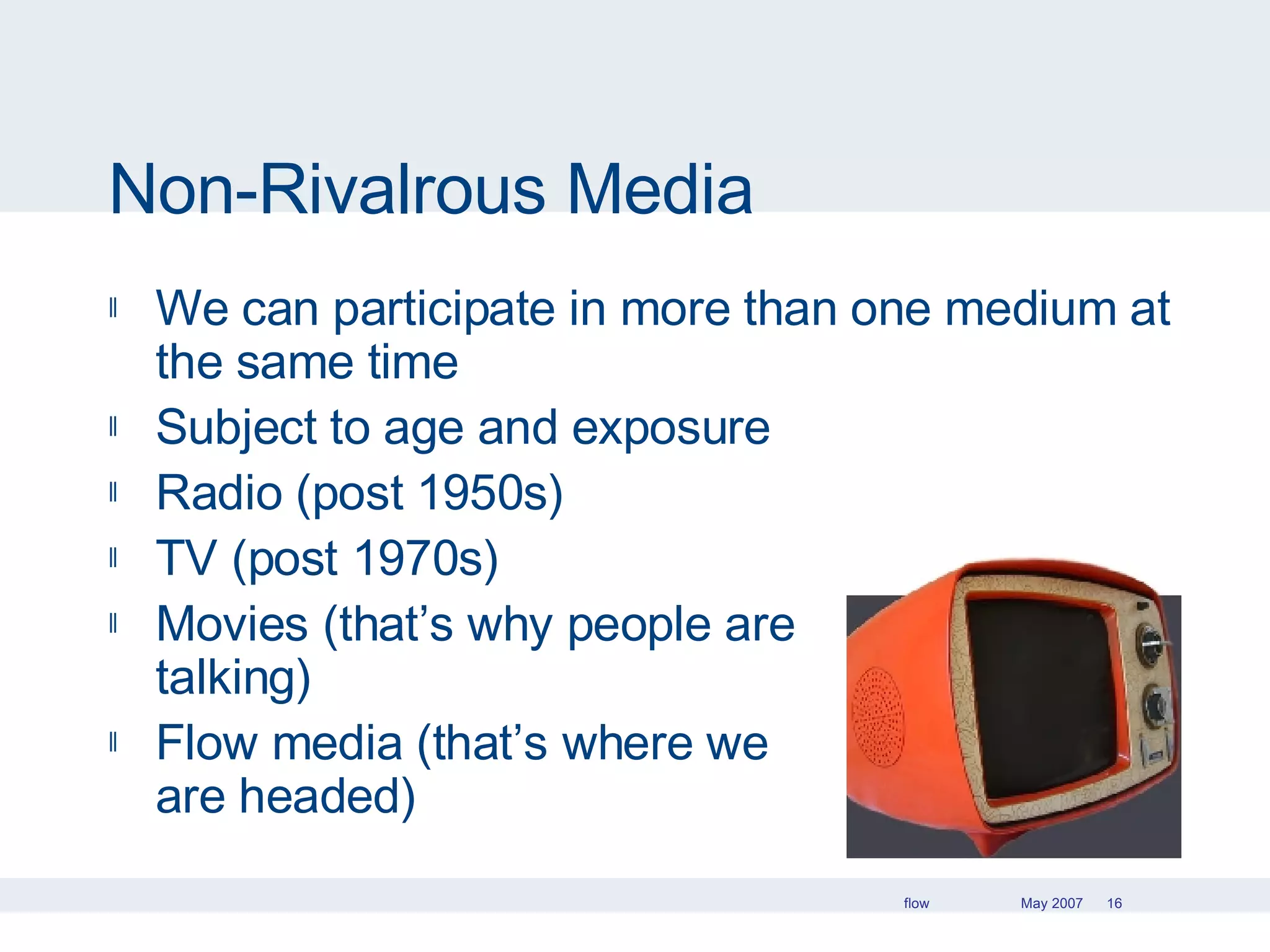 Non-Rivalrous Media We can participate in more than one medium at the same time Subject to age and exposure Radio (post 1950s) TV (post 1970s) Movies (that’s why people are  talking) Flow media (that’s where we  are headed) 