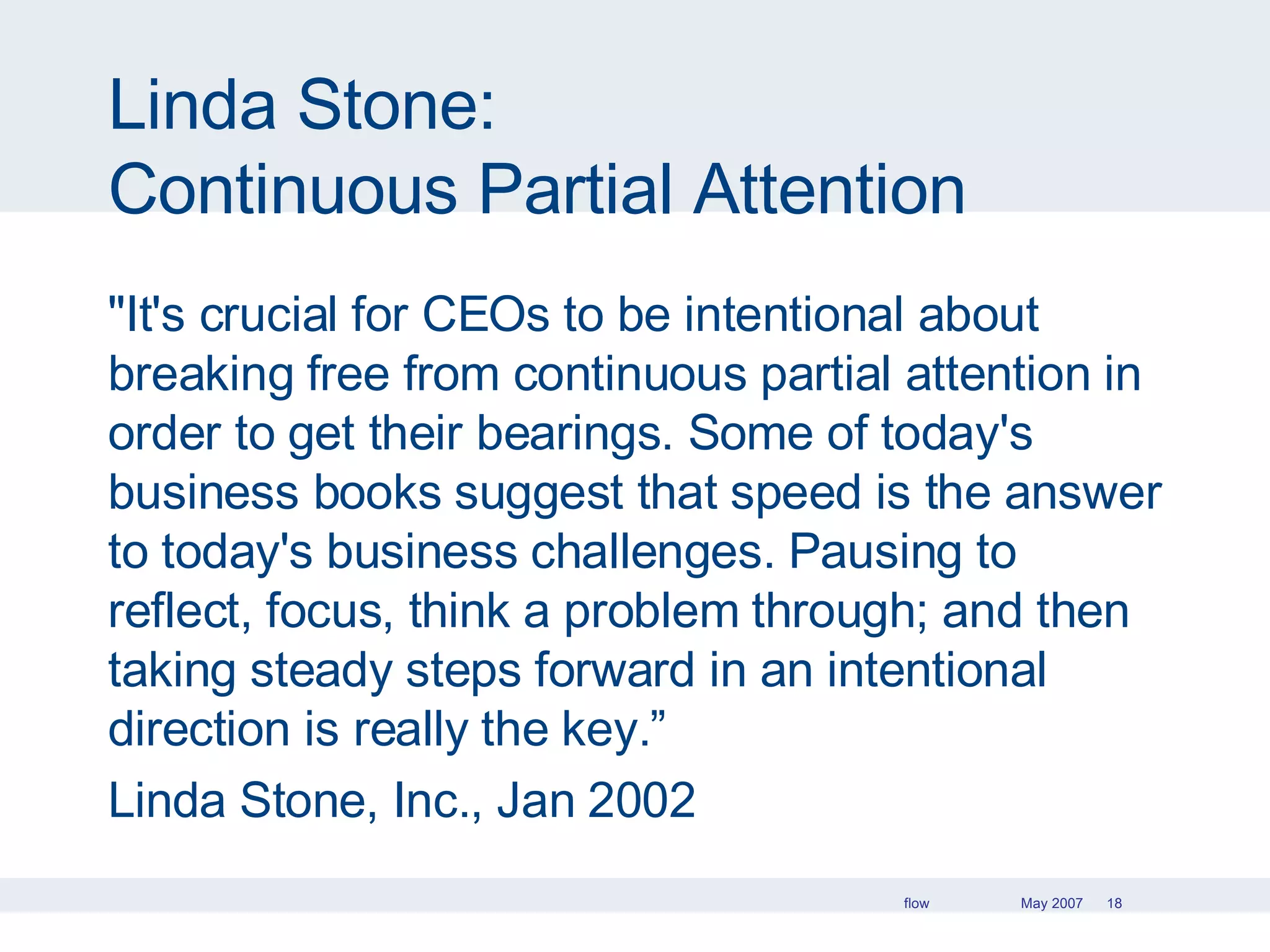 Linda Stone: Continuous Partial Attention "It's crucial for CEOs to be intentional about breaking free from continuous partial attention in order to get their bearings. Some of today's business books suggest that speed is the answer to today's business challenges. Pausing to reflect, focus, think a problem through; and then taking steady steps forward in an intentional direction is really the key.” Linda Stone, Inc., Jan 2002 