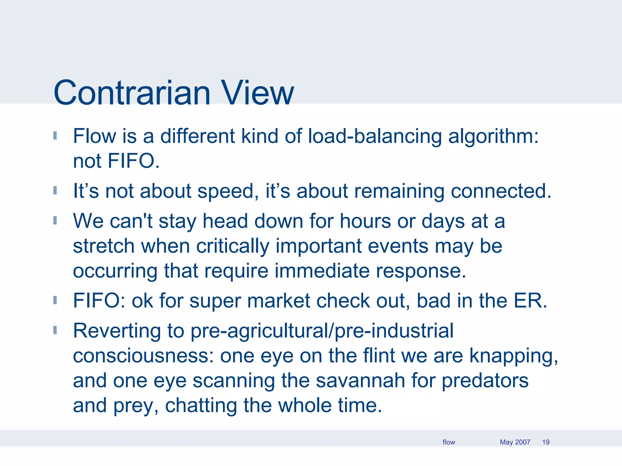 Contrarian View Flow is a different kind of load-balancing algorithm: not FIFO. It’s not about speed, it’s about remaining connected. We can't stay head down for hours or days at a stretch when critically important events may be occurring that require immediate response.  FIFO: ok for super market check out, bad in the ER. Reverting to pre-agricultural/pre-industrial consciousness: one eye on the flint we are knapping, and one eye scanning the savannah for predators and prey, chatting the whole time. 