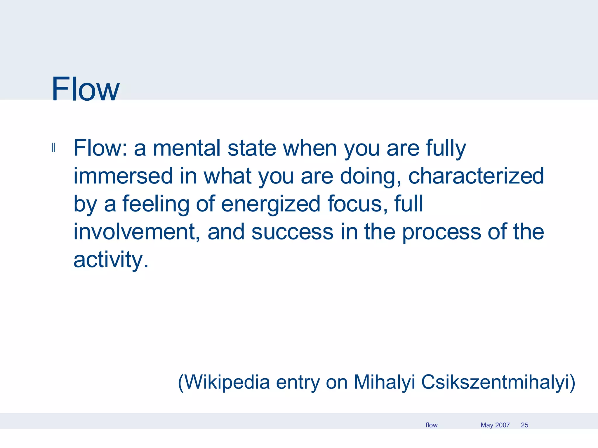 Flow Flow: a mental state when you are fully immersed in what you are doing, characterized by a feeling of energized focus, full involvement, and success in the process of the activity. (Wikipedia entry on Mihalyi Csikszentmihalyi) 