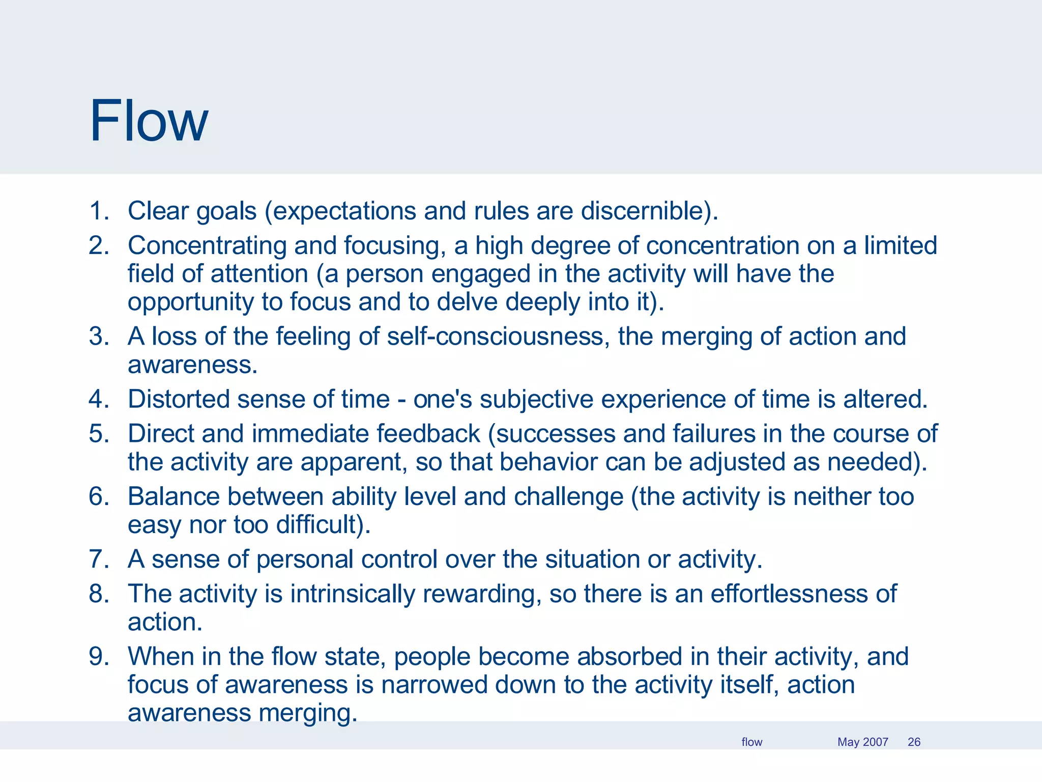 Flow Clear goals (expectations and rules are discernible). Concentrating and focusing, a high degree of concentration on a limited field of attention (a person engaged in the activity will have the opportunity to focus and to delve deeply into it). A loss of the feeling of self-consciousness, the merging of action and awareness. Distorted sense of time - one's subjective experience of time is altered. Direct and immediate feedback (successes and failures in the course of the activity are apparent, so that behavior can be adjusted as needed). Balance between ability level and challenge (the activity is neither too easy nor too difficult). A sense of personal control over the situation or activity. The activity is intrinsically rewarding, so there is an effortlessness of action. When in the flow state, people become absorbed in their activity, and focus of awareness is narrowed down to the activity itself, action awareness merging. 