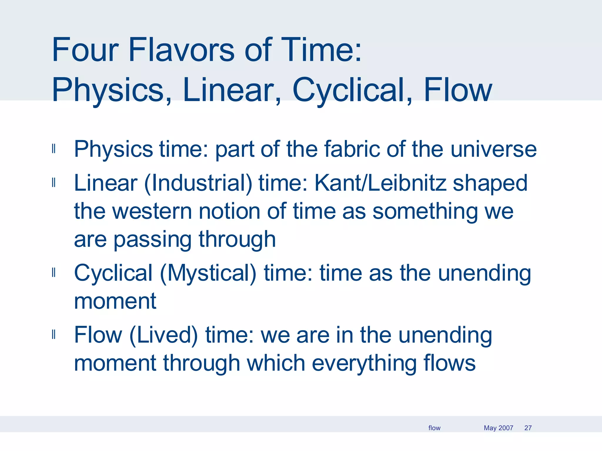 Four Flavors of Time: Physics, Linear, Cyclical, Flow Physics time: part of the fabric of the universe Linear (Industrial) time: Kant/Leibnitz shaped the western notion of time as something we are passing through Cyclical (Mystical) time: time as the unending moment Flow (Lived) time: we are in the unending moment through which everything flows 