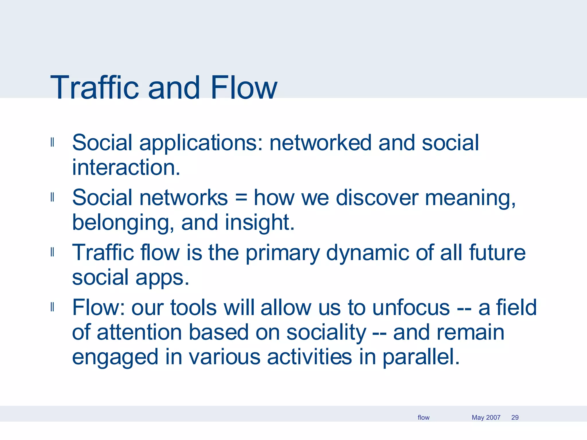 Traffic and Flow Social applications: networked and social interaction. Social networks = how we discover meaning, belonging, and insight. Traffic flow is the primary dynamic of all future social apps.  Flow: our tools will allow us to unfocus -- a field of attention based on sociality -- and remain engaged in various activities in parallel. 