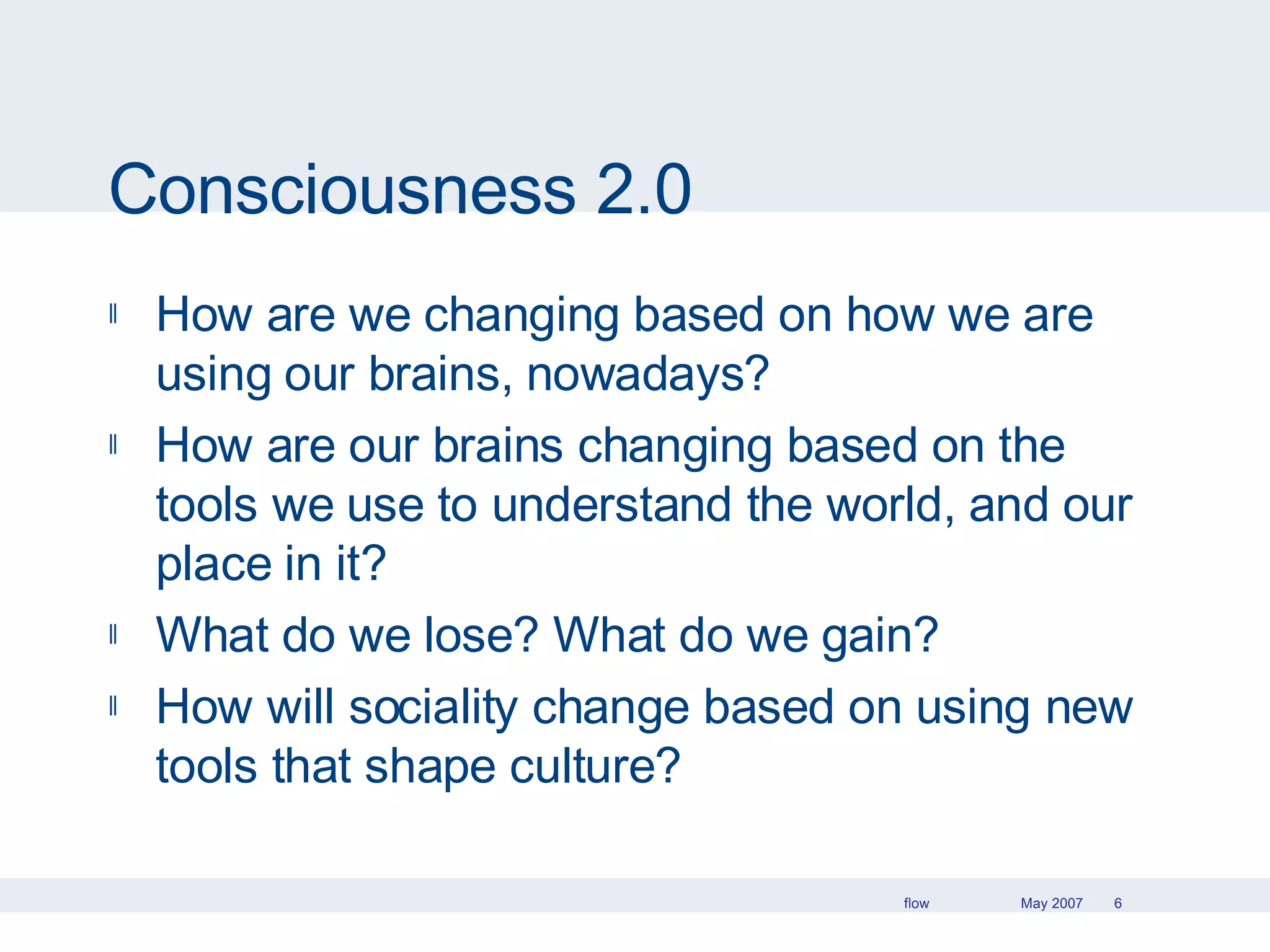 Consciousness 2.0 How are we changing based on how we are using our brains, nowadays? How are our brains changing based on the tools we use to understand the world, and our place in it? What do we lose? What do we gain?  How will sociality change based on using new tools that shape culture? 