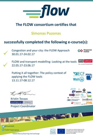 The FLOW consortium certifies that
Simonas Puzonas
successfully completed the following e-course(s):
Congestion and your city: the FLOW Approach
30.01.17-24.02.17
FLOW and transport modelling: Looking at the tools
22.05.17-23.06.17
Putting it all together: The policy context of
applying the FLOW tools
13.11.17-08.12.17
✓
Kristin Tovaas
Project Coordinator
H2020-flow.eu/learning-and-exchange
@FlowH2020
FLOW Project group
✓
 