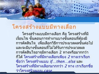 โครงสร้างแบบมีทางเลือก 
โครงสร้างแบบมทีางเลือก คือ โครงสร้างที่มี 
เงื่อนไข ขั้นตอนการทำางานบางขั้นตอนทตี่้องมี 
การตัดสินใจ เพอื่เลือกวิธีการประมวลผลขั้นต่อไป 
และจะมบีางขั้นตอนทไี่มไ่ด้รับการประมวลผล 
การตัดสินใจอาจมทีางเลือก 2 ทางหรือมากกว่า 
กไ็ด้ โครงสร้างที่มทีางเลือกเพียง 2 ทางเราเรียก 
ชื่อว่า โครงสร้างแบบ if…then…else และ 
โครงสร้างทมี่ทีางเลือกมากกว่า 2 ทาง เราเรียกชื่อ 
ว่าโครงสร้างแบบ case 
 