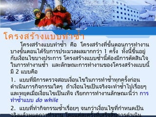 โครงสร้างแบบทำาซำ้า 
โครงสร้างแบบทำาซำ้า คือ โครงสร้างที่ขั้นตอนการทำางาน 
บางขั้นตอนได้รับการประมวลผลมากกว่า 1 ครั้ง ทั้งนี้ขึ้นอยู่ 
กบัเงอื่นไขบางประการ โครงสร้างแบบซำ้านี้ต้องมีการตัดสินใจ 
ในการทำางานซำ้า และลักษณะการทำางานของโครงสร้างแบบนี้ 
มี2 แบบคือ 
1. แบบที่มีการตรวจสอบเงื่อนไขในการทำาซำ้าทุกครั้งก่อน 
ดำาเนินการกิจกรรมใดๆ ถ้าเงอื่นไขเป็นจริงจะทำาซำ้าไปเรื่อยๆ 
และหยุดเมื่อเงื่อนไขเป็นเท็จ เรียกการทำางานลักษณะนี้ว่า การ 
ทำาซำ้าแบบ do while 
2. แบบที่ทำากิจกรรมซำ้าเรื่อยๆ จนกว่าเงอื่นไขที่กำาหนดเป็น 
จริงแลว้หยุดการทำางาน โดยแต่ละครั้งที่เสร็จสิ้นการดำาเนิน 
 