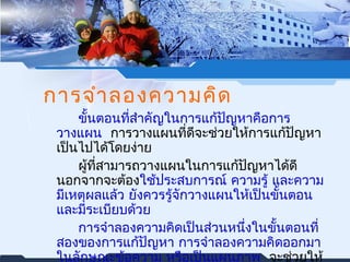 การจำาลองความคิด 
ขั้นตอนที่สำาคัญในการแก้ปัญหาคือการ 
วางแผน การวางแผนที่ดีจะช่วยให้การแก้ปัญหา 
เป็นไปได้โดยง่าย 
ผู้ที่สามารถวางแผนในการแก้ปัญหาได้ดี 
นอกจากจะต้องใช้ประสบการณ์ ความรู้ และความ 
มเีหตุผลแล้ว ยังควรรู้จักวางแผนใหเ้ป็นขั้นตอน 
และมีระเบียบด้วย 
การจำาลองความคิดเป็นส่วนหนึ่งในขั้นตอนที่ 
สองของการแก้ปัญหา การจำาลองความคิดออกมา 
ในลักษณะข้อความ หรือเป็นแผนภาพ จะช่วยให้ 
สามารถแกปั้ญหาได้ดี โดยเฉพาะปัญหาทยีุ่่งยาก 
 